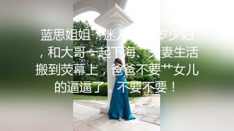 蓝思姐姐：迷人的28岁少妇，和大哥一起下海、夫妻生活搬到荧幕上，爸爸不要艹女儿的逼逼了，不要不要！