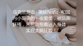 乌克兰混血- 美妖Nafis- 和国内小哥哥的一夜爱情，被玩弄妖棒，从后面抱着进入身体，实在太疯狂啦！