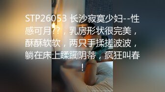 STP26053 长沙寂寞少妇--性感可月??，乳房形状很完美，酥酥软软，两只手揉搓波波，躺在床上蹂躏阴蒂，疯狂叫春！