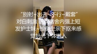  “别射~出去~不行~戴套”对白刺激 医院宿舍内强上短发护士妹~按倒上亲下抠来感觉扒光下体进入