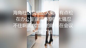 海角社区乱伦达人菊花有点松 在办公室操同事穿的太骚忍不住啊周六加班的时候在会议室操了她