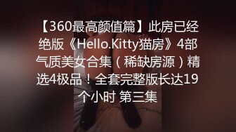 【360最高颜值篇】此房已经绝版《Hello.Kitty猫房》4部气质美女合集（稀缺房源）精选4极品！全套完整版长达19个小时 第三集