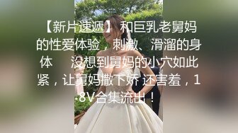 【新片速遞】 和巨乳老舅妈的性爱体验，刺激、滑溜的身体❤️没想到舅妈的小穴如此紧，让舅妈撒下娇 还害羞，18V合集流出！