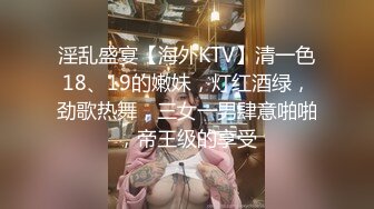 淫乱盛宴【海外KTV】清一色18、19的嫩妹，灯红酒绿，劲歌热舞，三女一男肆意啪啪，帝王级的享受