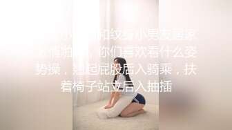 美女小姐姐和纹身小男友居家激情啪啪，你们喜欢看什么姿势操，翘起屁股后入骑乘，扶着椅子站立后入抽插