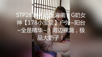 STP28807 远赴海南！G奶女神【178小宝贝】户外~阳台~全是精华~！海边裸漏，极品大奶子！