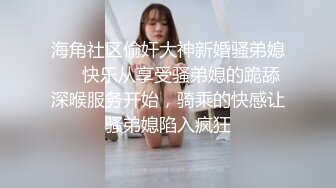 海角社区偷奸大神新婚骚弟媳❤️快乐从享受骚弟媳的跪舔深喉服务开始，骑乘的快感让骚弟媳陷入疯狂