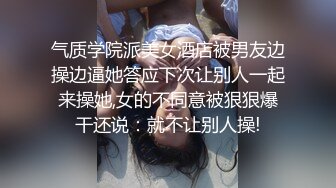 气质学院派美女酒店被男友边操边逼她答应下次让别人一起来操她,女的不同意被狠狠爆干还说：就不让别人操!