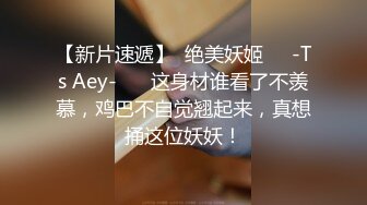 【新片速遞】  绝美妖姬❤️-Ts Aey-❤️ 这身材谁看了不羡慕，鸡巴不自觉翘起来，真想捅这位妖妖！