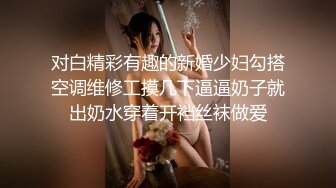 对白精彩有趣的新婚少妇勾搭空调维修工摸几下逼逼奶子就出奶水穿着开裆丝袜做爱