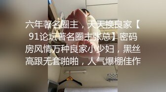 六年著名圈主，天天换良家【91论坛著名圈主张总】密码房风情万种良家小少妇，黑丝高跟无套啪啪，人气爆棚佳作