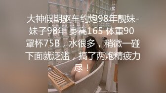 大神假期驱车约炮98年靓妹-妹子98年 身高165 体重90 罩杯75B，水很多，稍微一碰下面就泛滥，搞了两炮精疲力尽！