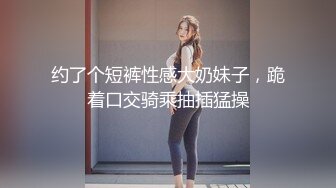 约了个短裤性感大奶妹子，跪着口交骑乘抽插猛操