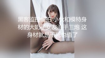 黑客监控偷拍 小伙和模特身材的大奶子女友连干三炮 这身材就是干死也值了