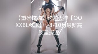 【重磅核弹】约啪大神【OOXXBLACK】，8-10月最新高质量操逼