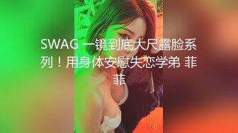 SWAG 一镜到底大尺露脸系列！用身体安慰失恋学弟 菲菲