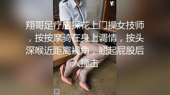 翔哥足疗店探花上门操女技师，按按摩骑在身上调情，按头深喉近距离视角，翘起屁股后入撞击