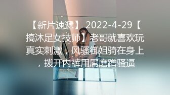 【新片速遞】 2022-4-29【搞沐足女技师】老哥就喜欢玩真实刺激，风骚御姐骑在身上，拨开内裤用屌磨蹭骚逼