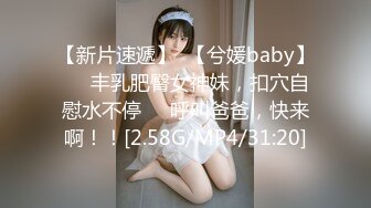 【新片速遞】  【兮媛baby】❤️丰乳肥臀女神妹，扣穴自慰水不停❤️呼叫爸爸，快来啊！！[2.58G/MP4/31:20]