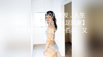 ⚫️⚫️最新10月首发，人生赢家，推特大神【丝足玩家】纯爱专注性感丝袜一百年，又玩又肏