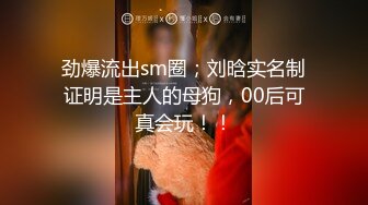 劲爆流出sm圈；刘晗实名制证明是主人的母狗，00后可真会玩！！