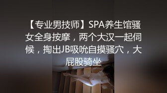 【专业男技师】SPA养生馆骚女全身按摩，两个大汉一起伺候，掏出JB吸吮自摸骚穴，大屁股骑坐