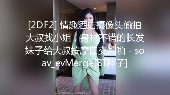 [2DF2] 情趣酒店摄像头偷拍大叔找小姐，身材不错的长发妹子给大叔按摩口交啪啪 - soav_evMerge[BT种子]