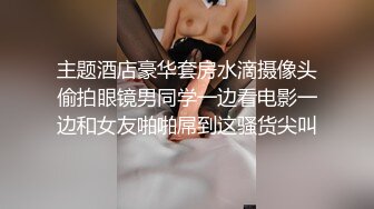 主题酒店豪华套房水滴摄像头偷拍眼镜男同学一边看电影一边和女友啪啪屌到这骚货尖叫