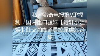 ⚫️⚫️私密猎奇电报群VIP福利，国内重口骚妹【诗轩小姐姐】肛交啪啪道具拉屎虐肛合集