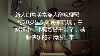 新人白富美富婆人醉疯柳骚，约20岁出头帅哥来玩玩，白嫩娇小，小骚货被干爽了，满脸快乐的表情溢出来