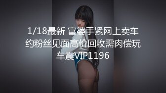 1/18最新 富婆手紧网上卖车约粉丝见面高价回收需肉偿玩车震VIP1196