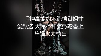  ㊙️T神高能约炮纯情御姐性爱甄选 大屌各种姿势轮番上阵强火力输出