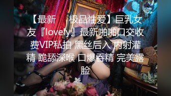 【最新❤️极品性爱】巨乳女友『lovely』最新啪啪口交收费VIP私拍 黑丝后入 内射灌精 跪舔深喉 口爆吞精 完美露脸