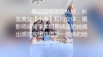 ⚫️⚫️极品国模露脸私拍，长发美女【小惠】私拍女体，摄影师咸猪手揉阴蒂捅逼把她搞出感觉掏出鸡巴干一炮肏的她嗷嗷尖叫好反差