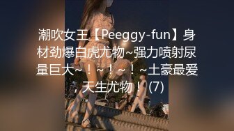 潮吹女王【Peeggy-fun】身材劲爆白虎尤物~强力喷射尿量巨大~！~！~！~土豪最爱，天生尤物！ (7)