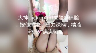  大神pickupgirl高端颜值脸，按住黑发，暴力深喉，精液都射满满骚嘴