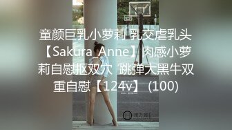 童颜巨乳小萝莉 乳交虐乳头【Sakura_Anne】肉感小萝莉自慰抠双穴  跳弹大黑牛双重自慰【124v】 (100)