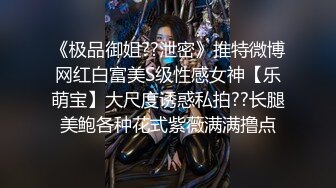 《极品御姐??泄密》推特微博网红白富美S级性感女神【乐萌宝】大尺度诱惑私拍??长腿美鲍各种花式紫薇满满撸点