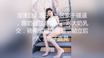 淫荡巨乳嫂子2，居家干骚逼，露奶装包臀裙，一对大奶乳交，骑乘位爆草骚逼，站立后入，奶子直晃