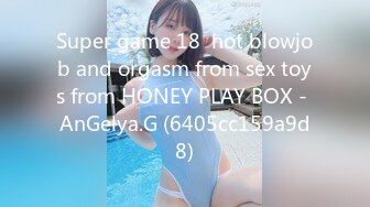 Super game 18  hot blowjob and orgasm from sex toys from HONEY PLAY BOX - AnGelya.G (6405cc159a9d8)