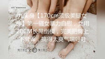 九头身【170cm顶级美腿女神】第一骚女暴力自慰，女用20CM长屌倒模，完美肥臀上下套弄，搞得太爽气喘吁吁