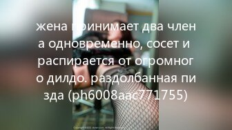 жена принимает два члена одновременно, сосет и распирается от огромного дилдо. раздолбанная пизда (ph6008aac771755)