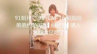 91制片厂 91YCM-16 姐姐给弟弟约啪闺蜜▌明步奈▌诱人乳粒太好吃了