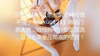 STP34488 【绝对的女神可惜不播了 hhkkuu123】两场门票大秀，放任何平台都是顶流，这次合集是压箱底的硬货！