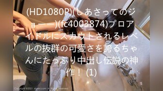 (HD1080P)(しあさってのジョーー)(fc4003874)プロアイドルにスカウトされるレベルの抜群の可愛さを誇るちゃんにたっぷり中出し伝説の神作！ (1)