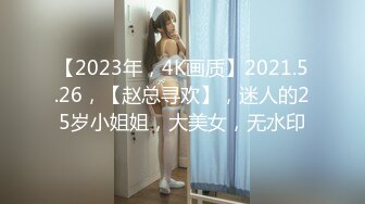 【2023年，4K画质】2021.5.26，【赵总寻欢】，迷人的25岁小姐姐，大美女，无水印