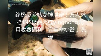 终极反差婊女神泄密！万人求档INS极品网红yingnong九月收费福利，完美蜜桃臀，洗澡