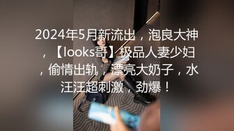 2024年5月新流出，泡良大神，【looks哥】极品人妻少妇，偷情出轨，漂亮大奶子，水汪汪超刺激，劲爆！