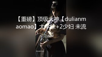 【重磅】顶级大神【dulianmaomao】大学妹+2少妇 未流出