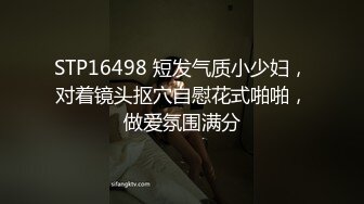 STP16498 短发气质小少妇，对着镜头抠穴自慰花式啪啪，做爱氛围满分